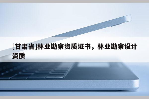 [甘肅省]林業(yè)勘察資質(zhì)證書，林業(yè)勘察設(shè)計資質(zhì)