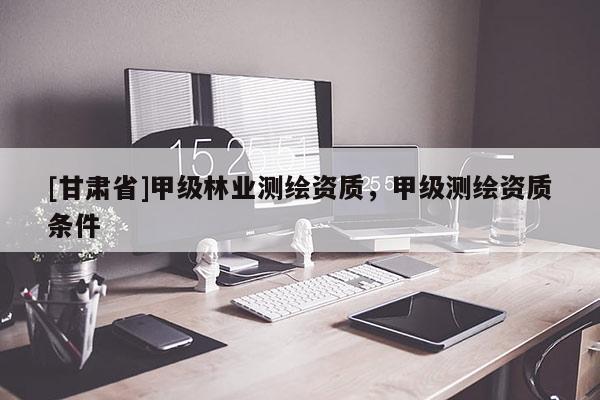 [甘肅省]甲級林業(yè)測繪資質(zhì)，甲級測繪資質(zhì)條件