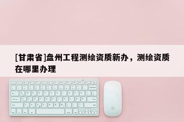 [甘肅省]盤州工程測繪資質(zhì)新辦，測繪資質(zhì)在哪里辦理