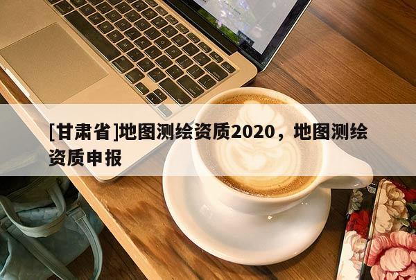 [甘肅省]地圖測(cè)繪資質(zhì)2020，地圖測(cè)繪資質(zhì)申報(bào)