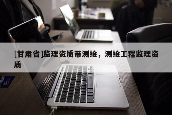 [甘肅省]監(jiān)理資質(zhì)帶測(cè)繪，測(cè)繪工程監(jiān)理資質(zhì)
