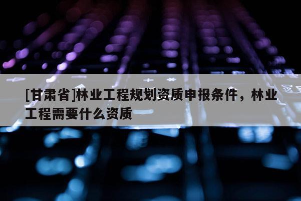 [甘肅省]林業(yè)工程規(guī)劃資質(zhì)申報條件，林業(yè)工程需要什么資質(zhì)