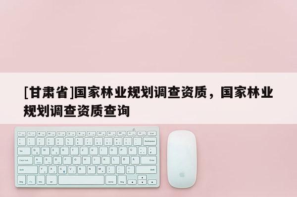 [甘肅省]國(guó)家林業(yè)規(guī)劃調(diào)查資質(zhì)，國(guó)家林業(yè)規(guī)劃調(diào)查資質(zhì)查詢(xún)