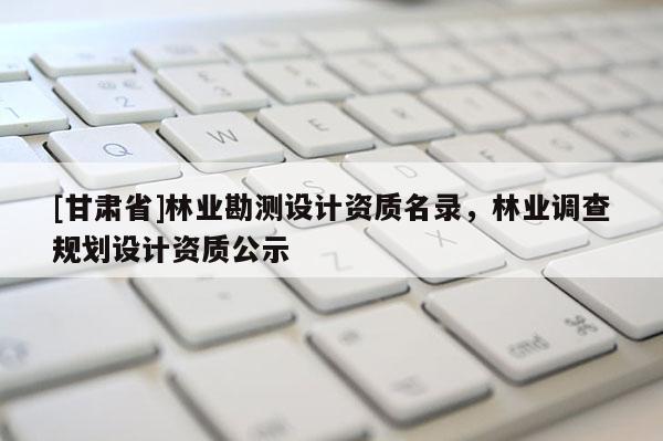 [甘肅省]林業(yè)勘測(cè)設(shè)計(jì)資質(zhì)名錄，林業(yè)調(diào)查規(guī)劃設(shè)計(jì)資質(zhì)公示