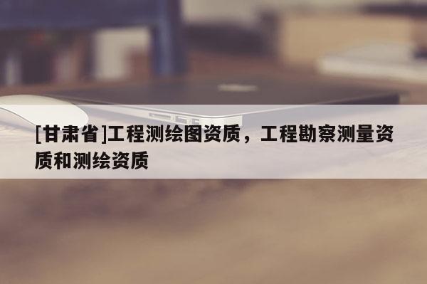 [甘肅省]工程測(cè)繪圖資質(zhì)，工程勘察測(cè)量資質(zhì)和測(cè)繪資質(zhì)