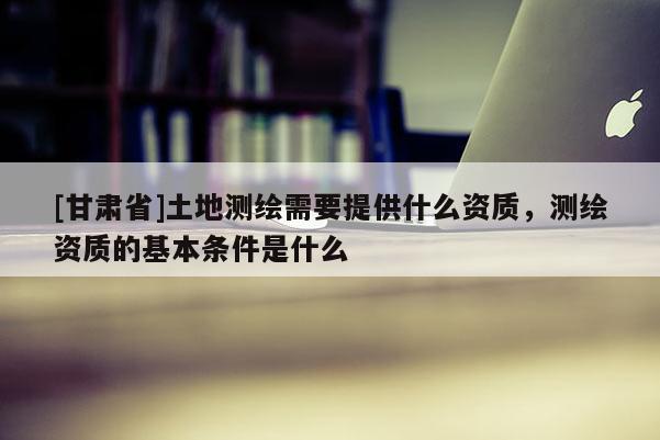 [甘肅省]土地測(cè)繪需要提供什么資質(zhì)，測(cè)繪資質(zhì)的基本條件是什么