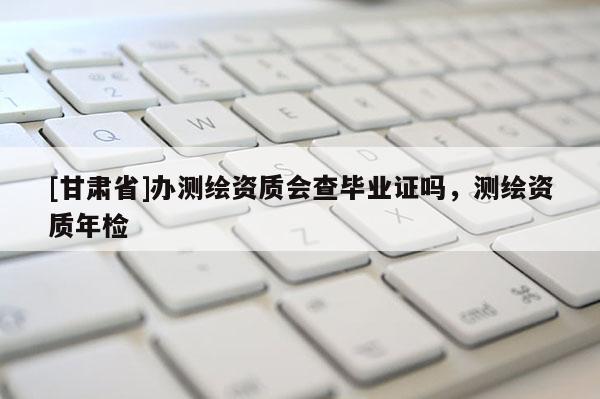 [甘肅省]辦測(cè)繪資質(zhì)會(huì)查畢業(yè)證嗎，測(cè)繪資質(zhì)年檢