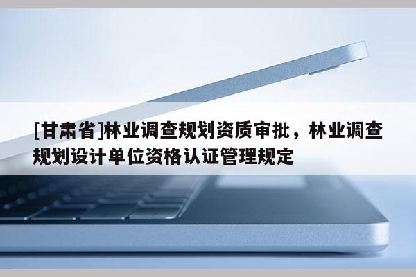 [甘肅省]林業(yè)調(diào)查規(guī)劃資質(zhì)審批，林業(yè)調(diào)查規(guī)劃設(shè)計(jì)單位資格認(rèn)證管理規(guī)定