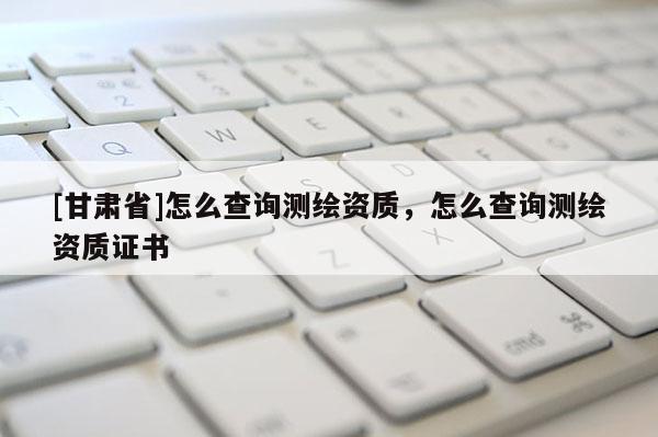 [甘肅省]怎么查詢測(cè)繪資質(zhì)，怎么查詢測(cè)繪資質(zhì)證書(shū)