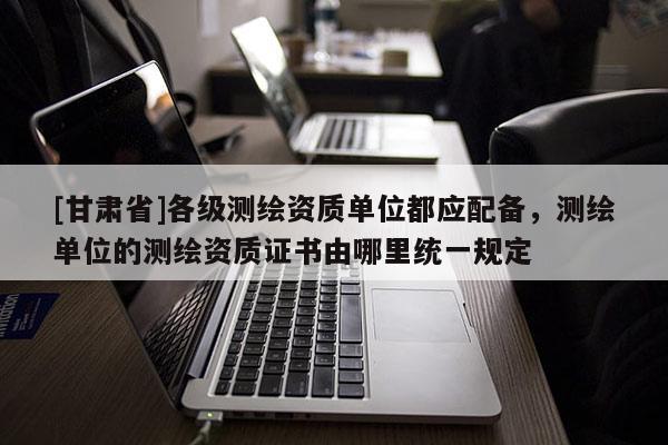[甘肅省]各級測繪資質單位都應配備，測繪單位的測繪資質證書由哪里統(tǒng)一規(guī)定