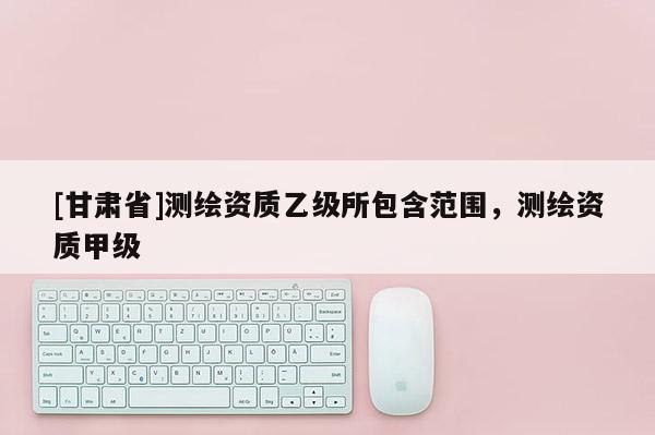 [甘肅省]測(cè)繪資質(zhì)乙級(jí)所包含范圍，測(cè)繪資質(zhì)甲級(jí)