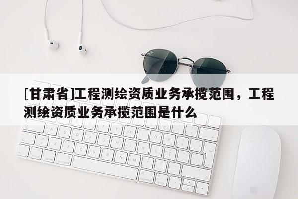 [甘肅省]工程測(cè)繪資質(zhì)業(yè)務(wù)承攬范圍，工程測(cè)繪資質(zhì)業(yè)務(wù)承攬范圍是什么