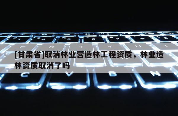 [甘肅省]取消林業(yè)營造林工程資質(zhì)，林業(yè)造林資質(zhì)取消了嗎