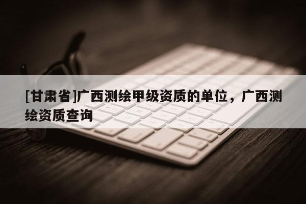 [甘肅省]廣西測繪甲級資質的單位，廣西測繪資質查詢