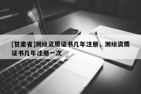 [甘肅省]測繪資質(zhì)證書幾年注冊，測繪資質(zhì)證書幾年注冊一次