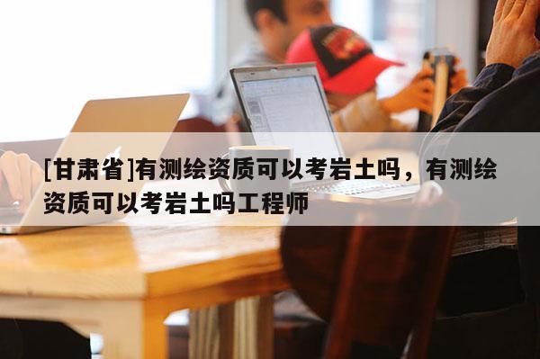 [甘肅省]有測繪資質(zhì)可以考巖土嗎，有測繪資質(zhì)可以考巖土嗎工程師