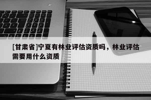 [甘肅省]寧夏有林業(yè)評估資質(zhì)嗎，林業(yè)評估需要用什么資質(zhì)