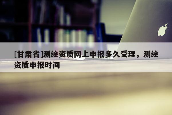 [甘肅省]測繪資質網(wǎng)上申報多久受理，測繪資質申報時間