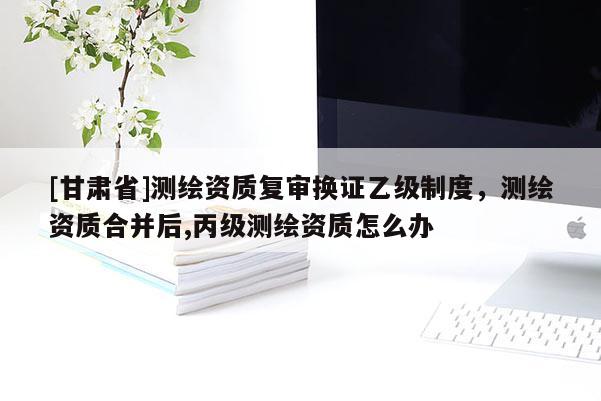 [甘肅省]測繪資質(zhì)復(fù)審換證乙級制度，測繪資質(zhì)合并后,丙級測繪資質(zhì)怎么辦