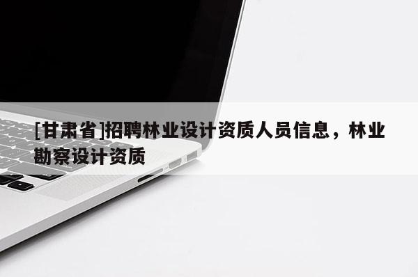 [甘肅省]招聘林業(yè)設(shè)計(jì)資質(zhì)人員信息，林業(yè)勘察設(shè)計(jì)資質(zhì)