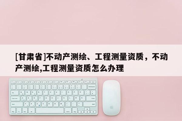 [甘肅省]不動產測繪、工程測量資質，不動產測繪,工程測量資質怎么辦理