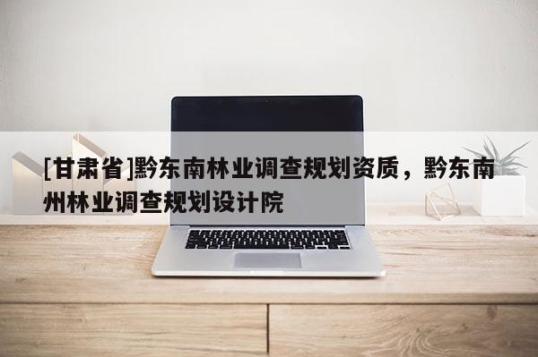[甘肅省]黔東南林業(yè)調(diào)查規(guī)劃資質(zhì)，黔東南州林業(yè)調(diào)查規(guī)劃設(shè)計(jì)院