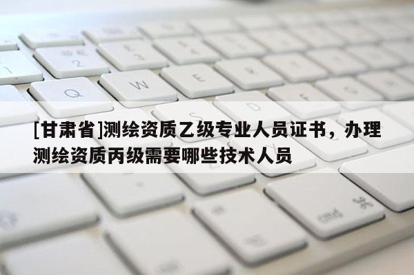 [甘肅省]測(cè)繪資質(zhì)乙級(jí)專(zhuān)業(yè)人員證書(shū)，辦理測(cè)繪資質(zhì)丙級(jí)需要哪些技術(shù)人員