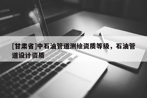 [甘肅省]中石油管道測(cè)繪資質(zhì)等級(jí)，石油管道設(shè)計(jì)資質(zhì)