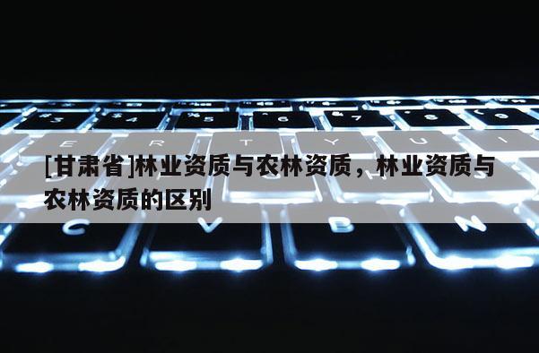 [甘肅省]林業(yè)資質(zhì)與農(nóng)林資質(zhì)，林業(yè)資質(zhì)與農(nóng)林資質(zhì)的區(qū)別