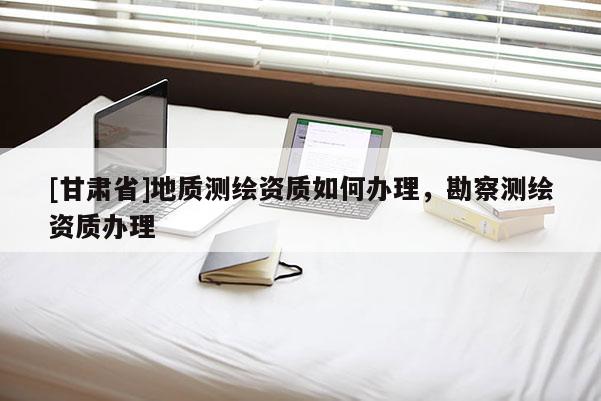 [甘肅省]地質測繪資質如何辦理，勘察測繪資質辦理