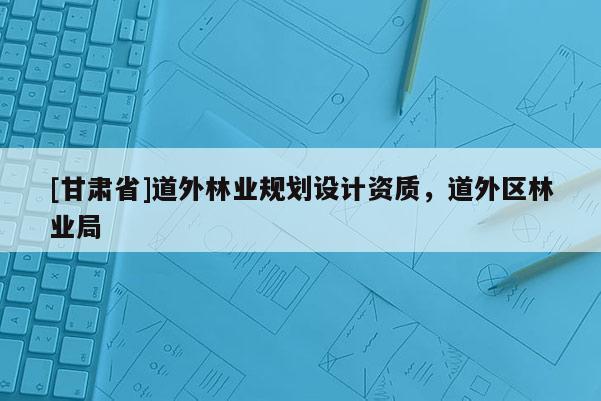 [甘肅省]道外林業(yè)規(guī)劃設(shè)計資質(zhì)，道外區(qū)林業(yè)局