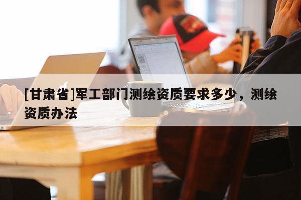 [甘肅省]軍工部門測繪資質(zhì)要求多少，測繪資質(zhì)辦法