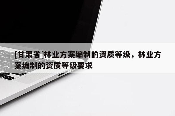 [甘肅省]林業(yè)方案編制的資質(zhì)等級(jí)，林業(yè)方案編制的資質(zhì)等級(jí)要求