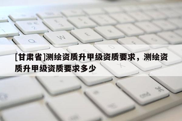 [甘肅省]測繪資質(zhì)升甲級資質(zhì)要求，測繪資質(zhì)升甲級資質(zhì)要求多少