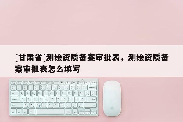 [甘肅省]測(cè)繪資質(zhì)備案審批表，測(cè)繪資質(zhì)備案審批表怎么填寫