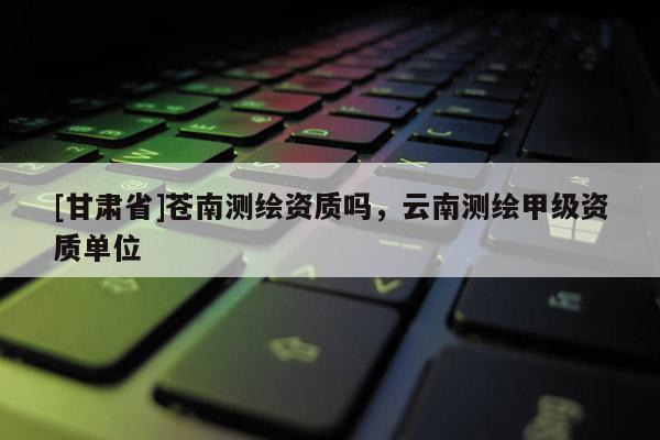 [甘肅省]蒼南測繪資質(zhì)嗎，云南測繪甲級資質(zhì)單位