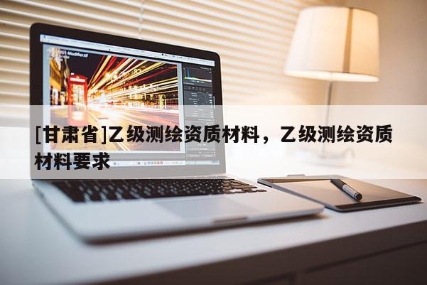 [甘肅省]乙級(jí)測(cè)繪資質(zhì)材料，乙級(jí)測(cè)繪資質(zhì)材料要求