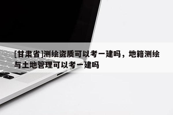 [甘肅省]測繪資質(zhì)可以考一建嗎，地籍測繪與土地管理可以考一建嗎