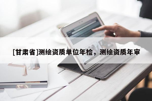 [甘肅省]測繪資質(zhì)單位年檢，測繪資質(zhì)年審