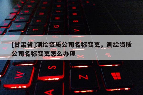 [甘肅省]測(cè)繪資質(zhì)公司名稱變更，測(cè)繪資質(zhì)公司名稱變更怎么辦理