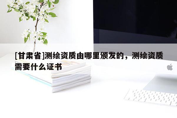 [甘肅省]測繪資質(zhì)由哪里頒發(fā)的，測繪資質(zhì)需要什么證書