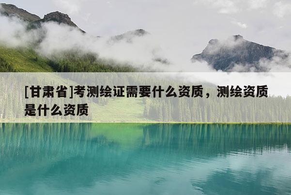 [甘肅省]考測(cè)繪證需要什么資質(zhì)，測(cè)繪資質(zhì)是什么資質(zhì)