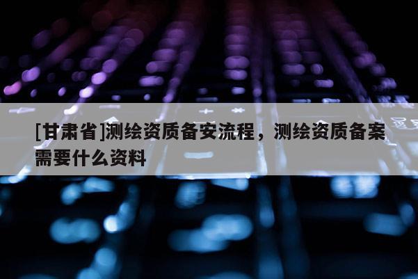 [甘肅省]測繪資質備安流程，測繪資質備案需要什么資料