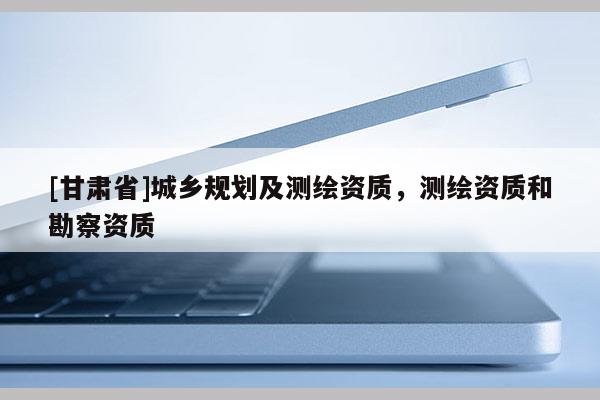 [甘肅省]城鄉(xiāng)規(guī)劃及測繪資質(zhì)，測繪資質(zhì)和勘察資質(zhì)