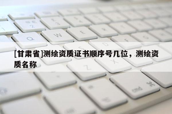 [甘肅省]測(cè)繪資質(zhì)證書(shū)順序號(hào)幾位，測(cè)繪資質(zhì)名稱(chēng)