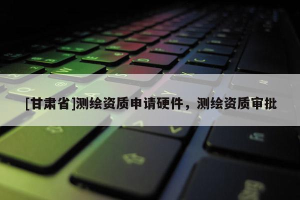 [甘肅省]測(cè)繪資質(zhì)申請(qǐng)硬件，測(cè)繪資質(zhì)審批