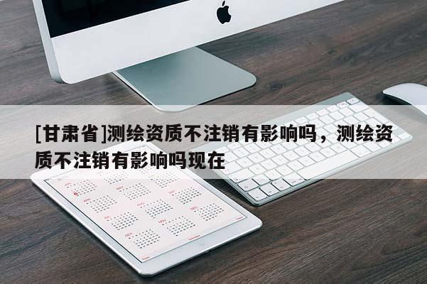 [甘肅省]測(cè)繪資質(zhì)不注銷有影響嗎，測(cè)繪資質(zhì)不注銷有影響嗎現(xiàn)在