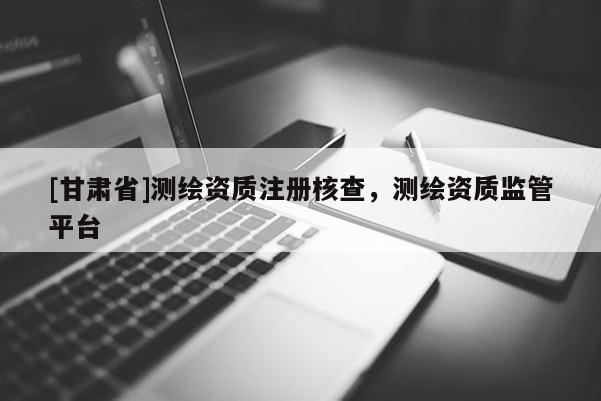 [甘肅省]測繪資質(zhì)注冊核查，測繪資質(zhì)監(jiān)管平臺