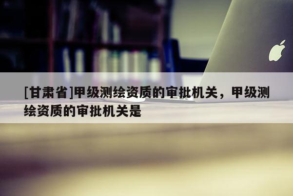 [甘肅省]甲級(jí)測(cè)繪資質(zhì)的審批機(jī)關(guān)，甲級(jí)測(cè)繪資質(zhì)的審批機(jī)關(guān)是
