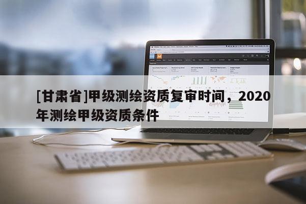 [甘肅省]甲級測繪資質(zhì)復(fù)審時間，2020年測繪甲級資質(zhì)條件